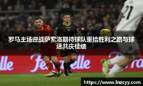 罗马主场迎战萨索洛期待球队重拾胜利之路与球迷共庆佳绩